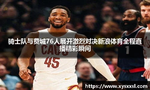 骑士队与费城76人展开激烈对决新浪体育全程直播精彩瞬间